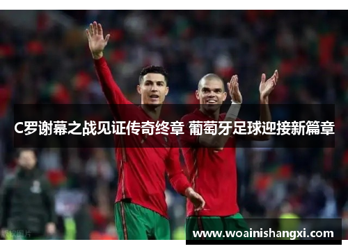 C罗谢幕之战见证传奇终章 葡萄牙足球迎接新篇章