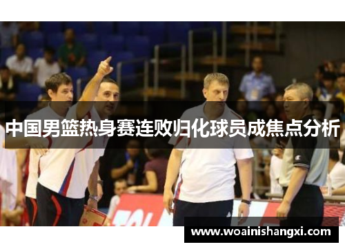 中国男篮热身赛连败归化球员成焦点分析