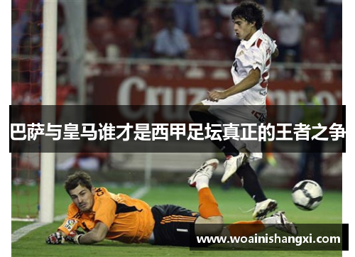 巴萨与皇马谁才是西甲足坛真正的王者之争