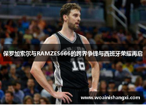 保罗加索尔与RAMZES666的跨界争锋与西班牙荣耀再启