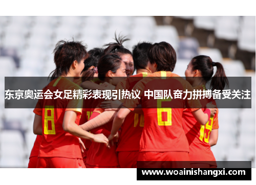 东京奥运会女足精彩表现引热议 中国队奋力拼搏备受关注